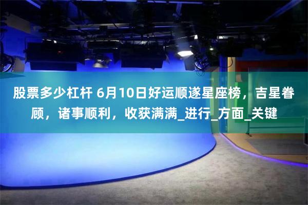 股票多少杠杆 6月10日好运顺遂星座榜，吉星眷顾，诸事顺利，收获满满_进行_方面_关键
