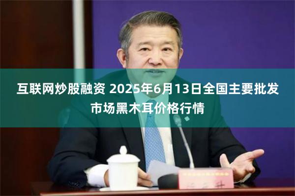 互联网炒股融资 2025年6月13日全国主要批发市场黑木耳价格行情