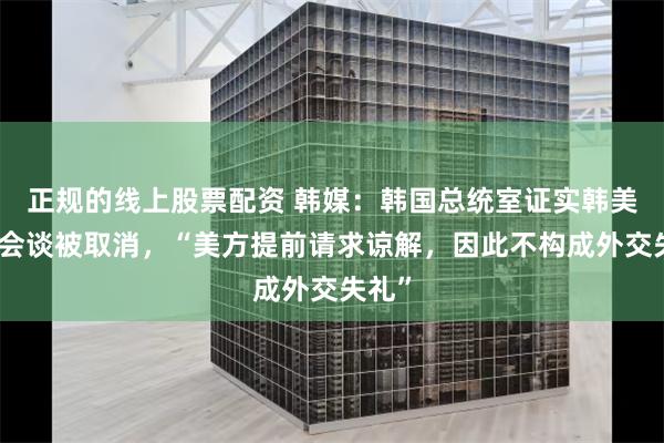 正规的线上股票配资 韩媒：韩国总统室证实韩美首脑会谈被取消，“美方提前请求谅解，因此不构成外交失礼”