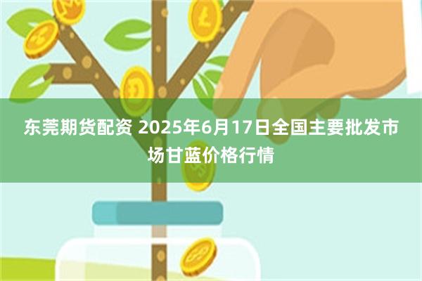 东莞期货配资 2025年6月17日全国主要批发市场甘蓝价格行情