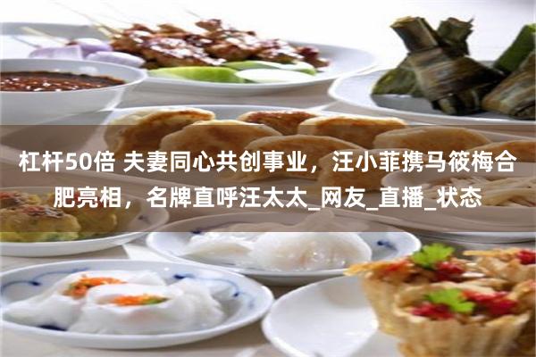 杠杆50倍 夫妻同心共创事业，汪小菲携马筱梅合肥亮相，名牌直呼汪太太_网友_直播_状态
