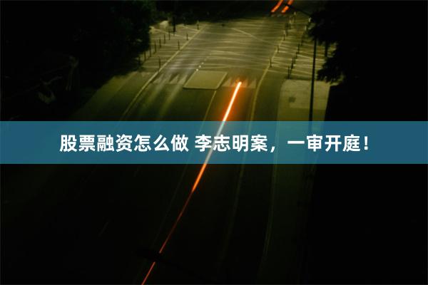 股票融资怎么做 李志明案，一审开庭！