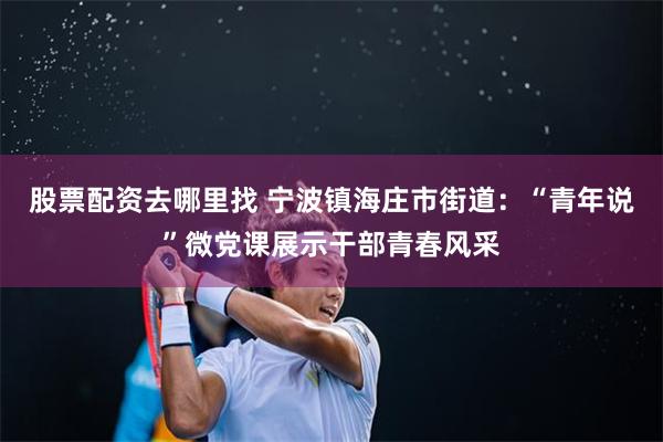 股票配资去哪里找 宁波镇海庄市街道：“青年说”微党课展示干部青春风采
