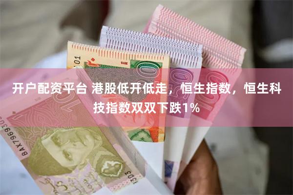 开户配资平台 港股低开低走，恒生指数，恒生科技指数双双下跌1%