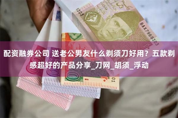 配资融券公司 送老公男友什么剃须刀好用？五款剃感超好的产品分享_刀网_胡须_浮动
