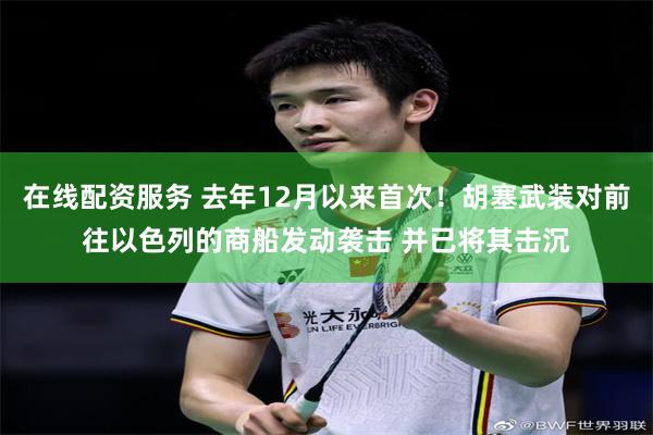 在线配资服务 去年12月以来首次！胡塞武装对前往以色列的商船发动袭击 并已将其击沉