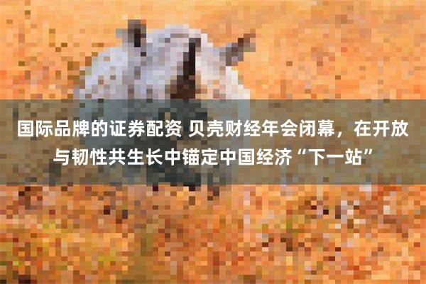 国际品牌的证券配资 贝壳财经年会闭幕，在开放与韧性共生长中锚定中国经济“下一站”