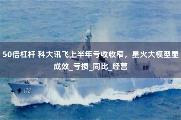 50倍杠杆 科大讯飞上半年亏收收窄，星火大模型显成效_亏损_同比_经营