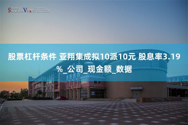 股票杠杆条件 亚翔集成拟10派10元 股息率3.19%_公司_现金额_数据