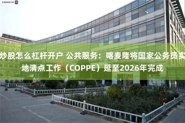 炒股怎么杠杆开户 公共服务：喀麦隆将国家公务员实地清点工作（COPPE）延至2026年完成