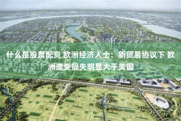 什么是股票配资 欧洲经济人士：新贸易协议下 欧洲遭受损失明显大于美国