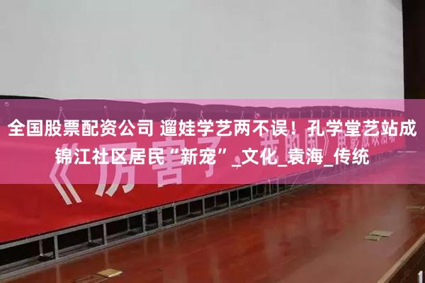 全国股票配资公司 遛娃学艺两不误！孔学堂艺站成锦江社区居民“新宠”_文化_袁海_传统
