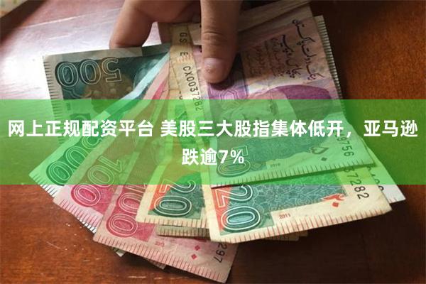 网上正规配资平台 美股三大股指集体低开，亚马逊跌逾7%