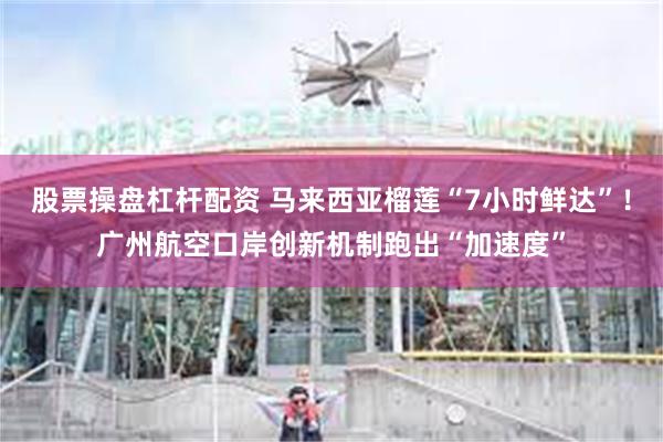 股票操盘杠杆配资 马来西亚榴莲“7小时鲜达”！广州航空口岸创新机制跑出“加速度”