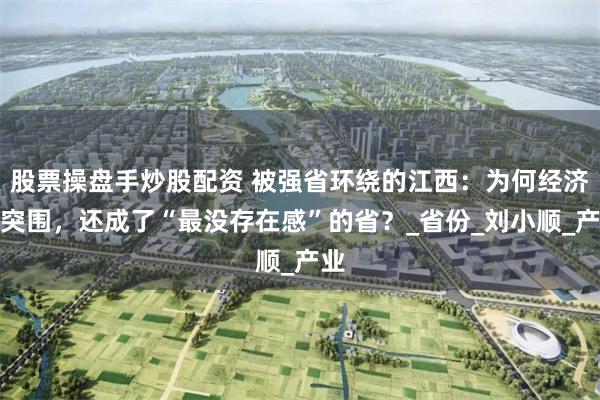 股票操盘手炒股配资 被强省环绕的江西：为何经济难突围，还成了“最没存在感”的省？_省份_刘小顺_产业