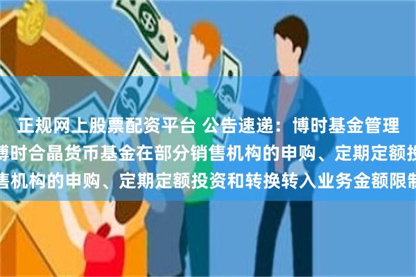 正规网上股票配资平台 公告速递：博时基金管理有限公司关于调整旗下博时合晶货币基金在部分销售机构的申购、定期定额投资和转换转入业务金额限制