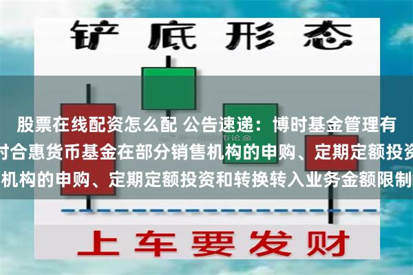 股票在线配资怎么配 公告速递：博时基金管理有限公司关于调整旗下博时合惠货币基金在部分销售机构的申购、定期定额投资和转换转入业务金额限制