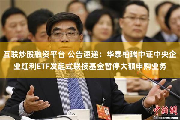 互联炒股融资平台 公告速递：华泰柏瑞中证中央企业红利ETF发起式联接基金暂停大额申购业务