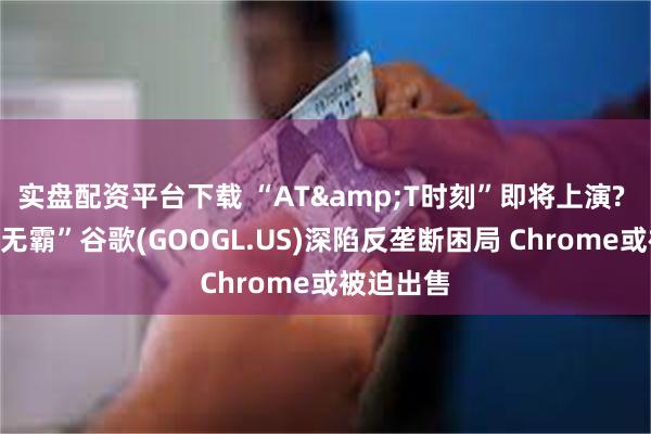 实盘配资平台下载 “AT&T时刻”即将上演? “科技巨无霸”谷歌(GOOGL.US)深陷反垄断困局 Chrome或被迫出售