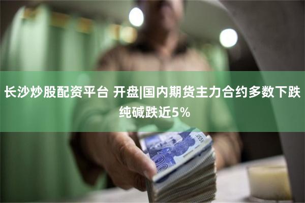 长沙炒股配资平台 开盘|国内期货主力合约多数下跌 纯碱跌近5%