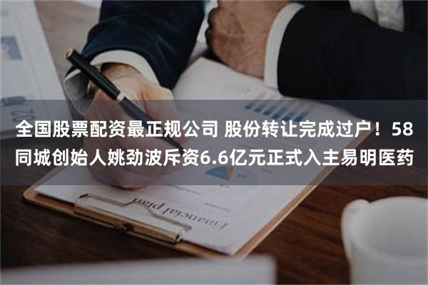 全国股票配资最正规公司 股份转让完成过户！58同城创始人姚劲波斥资6.6亿元正式入主易明医药