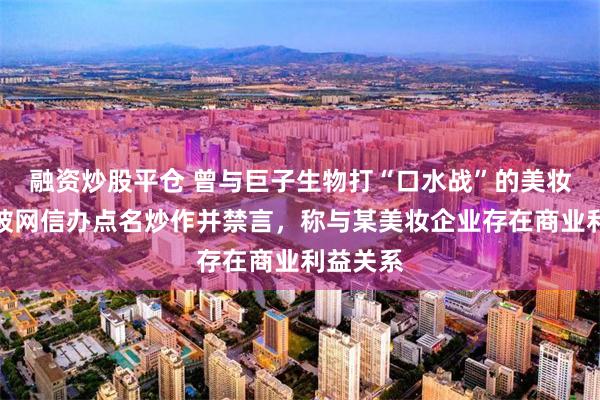 融资炒股平仓 曾与巨子生物打“口水战”的美妆博主，被网信办点名炒作并禁言，称与某美妆企业存在商业利益关系