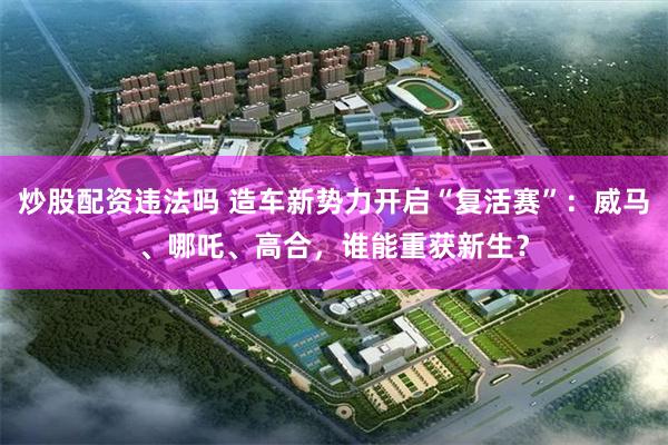 炒股配资违法吗 造车新势力开启“复活赛”：威马、哪吒、高合，谁能重获新生？