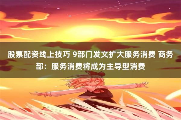 股票配资线上技巧 9部门发文扩大服务消费 商务部：服务消费将成为主导型消费