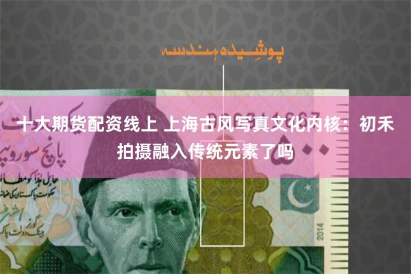 十大期货配资线上 上海古风写真文化内核：初禾拍摄融入传统元素了吗